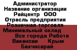 Администратор › Название организации ­ Райцентр, ООО › Отрасль предприятия ­ Розничная торговля › Минимальный оклад ­ 23 000 - Все города Работа » Вакансии   . Крым,Бахчисарай